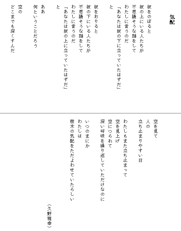 
　　　気配


　坂をのぼると
　坂の上にいる人たちが
　不思議そうな顔をして
　わたしに言うのだ
　「あなたは坂の下に立っていたはずだ」　　　　
　と

　坂をおりると
　坂の下にいる人たちが
　不思議そうな顔をして
　わたしに言うのだ
　「あなたは坂の上に立っていたはずだ」
　と

　ああ
　何ということだろう

　空の
　どこまでも深くすんだ




　空を見て
　人の
　立ち止まりやすい日

　わたしもまた立ち止まって
　空を見上げ
　空につられて
　深い呼吸を繰り返していただけなのに

　いつのまにか
　わたしは
　樹木の気配をただよわせていたらしい　　　　　


　　　　　　　　　　　　　　　　　　（久野雅幸）
　　