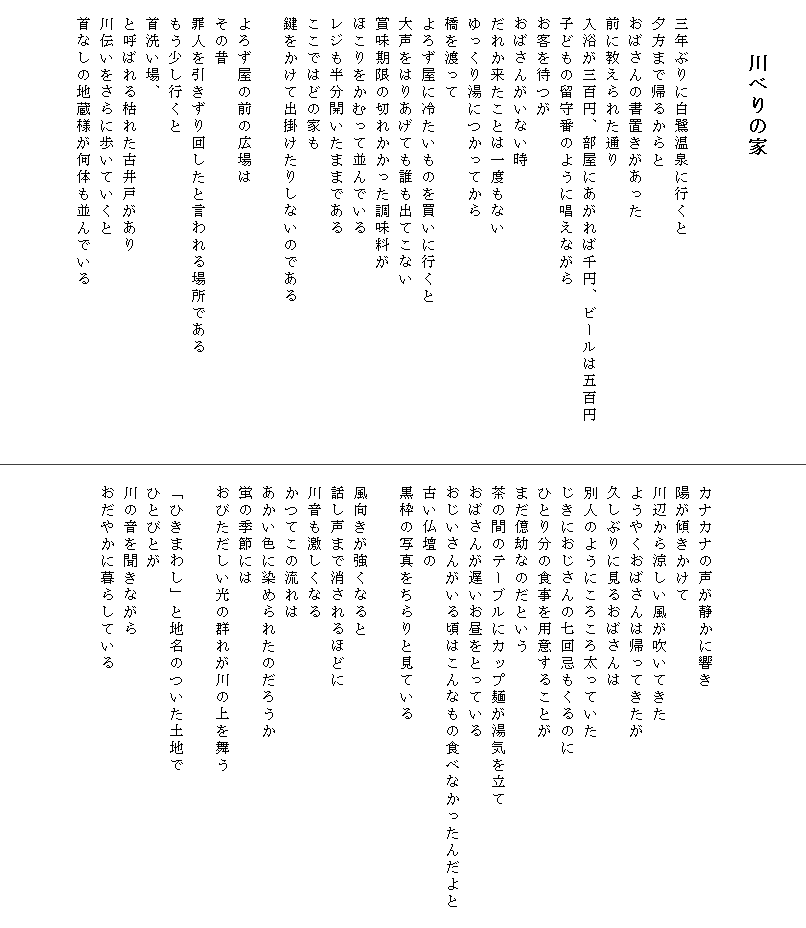 

　　 川べりの家


　三年ぶりに白鷺温泉に行くと
　夕方まで帰るからと
　おばさんの書置きがあった
　前に教えられた通り
　入浴が三百円、部屋にあがれば千円、ビールは五百円　　
　子どもの留守番のように唱えながら
　お客を待つが
　おばさんがいない時
　だれか来たことは一度もない
　ゆっくり湯につかってから
　橋を渡って
　よろず屋に冷たいものを買いに行くと
　大声をはりあげても誰も出てこない
　賞味期限の切れかかった調味料が
　ほこりをかむって並んでいる
　レジも半分開いたままである
　ここではどの家も
　鍵をかけて出掛けたりしないのである

　よろず屋の前の広場は
　その昔
　罪人を引きずり回したと言われる場所である
　もう少し行くと
　首洗い場、
　と呼ばれる枯れた古井戸があり
　川伝いをさらに歩いていくと
　首なしの地蔵様が何体も並んでいる
　






　カナカナの声が静かに響き
　陽が傾きかけて
　川辺から涼しい風が吹いてきた
　ようやくおばさんは帰ってきたが
　久しぶりに見るおばさんは
　別人のようにころころ太っていた
　じきにおじさんの七回忌もくるのに
　ひとり分の食事を用意することが
　まだ億劫なのだという
　茶の間のテーブルにカップ麺が湯気を立て
　おばさんが遅いお昼をとっている
　おじいさんがいる頃はこんなもの食べなかったんだよと　
　古い仏壇の
　黒枠の写真をちらりと見ている

　風向きが強くなると
　話し声まで消されるほどに
　川音も激しくなる
　かつてこの流れは
　あかい色に染められたのだろうか
　蛍の季節には
　おびただしい光の群れが川の上を舞う

　「ひきまわし」と地名のついた土地で
　ひとびとが
　川の音を聞きながら
　おだやかに暮らしている　
　
　
