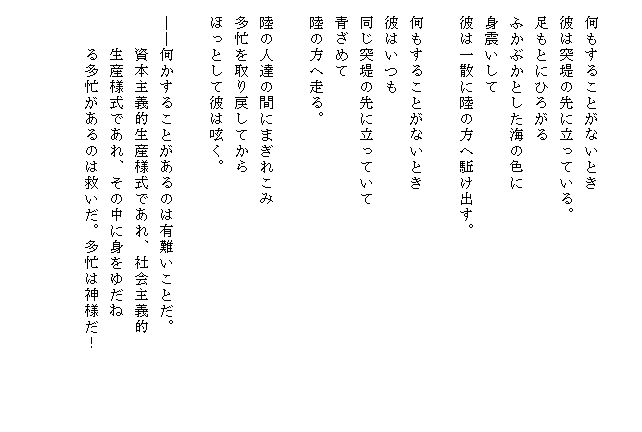 

　何もすることがないとき
　彼は突堤の先に立っている。
　足もとにひろがる
　ふかぶかとした海の色に
　身震いして
　彼は一散に陸の方へ駈け出す。

　何もすることがないとき
　彼はいつも
　同じ突堤の先に立っていて
　青ざめて
　陸の方へ走る。

　陸の人達の間にまぎれこみ
　多忙を取り戻してから
　ほっとして彼は呟く。

　――何かすることがあるのは有難いことだ。
　　　資本主義的生産様式であれ、社会主義的
　　　生産様式であれ、その中に身をゆだね
　　　る多忙があるのは救いだ。多忙は神様だ！　　　　　


