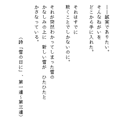 



　――誠実でありたい。
　そんなねがいを
　どこから手に入れた。

　それはすでに
　欺くことでしかないのに。

　それが突然わかってしまった雪の
　かなしみの上に　新しい雪が　ひたひたと　　　　　
　かさなっている。　　　　

　　　　　　　（詩「雪の日に」、第一連～第三連）

