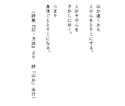



　山が遠くから
　人の心をとりこにする。

　人がその心を
　さがしにゆく。

　つまり
　身体ごととりこになる。

　　（詩集『幻・方法』より　詩「山が」全行）　

　

