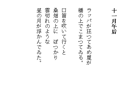 


 　十一月午后


 　ラッパが狂つてあめ屋が　　　　
 　橋の上でこまつてゐる。

 　口笛を吹いて行くと
 　桑畑の上に　ぽつかり
　 雲切れのような
　 昼の月が浮かんでゐた。              　　　
　　　　　　　　　　　　


