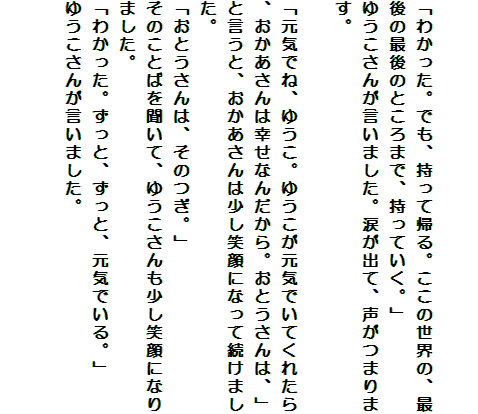 

「わかった。でも、持って帰る。ここの世界の、最後の最後のところまで、持っていく。」
ゆうこさんが言いました。涙が出て、声がつまります。

「元気でね、ゆうこ。ゆうこが元気でいてくれたら、おかあさんは幸せなんだから。おとうさんは、」
と言うと、おかあさんは少し笑顔になって続けました。
「おとうさんは、そのつぎ。」
そのことばを聞いて、ゆうこさんも少し笑顔になりました。
「わかった。ずっと、ずっと、元気でいる。」
ゆうこさんが言いました。


