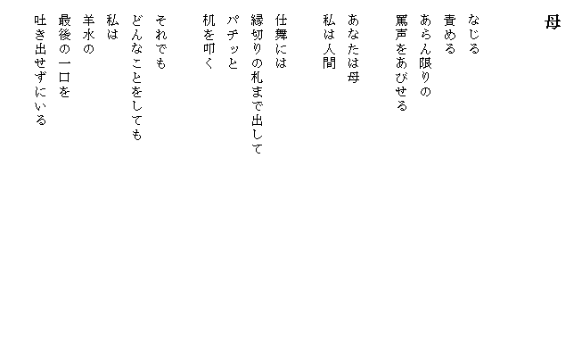 
　母


　なじる
　責める
　あらん限りの
　罵声をあびせる

　あなたは母
　私は人間

　仕舞には
　縁切りの札まで出して　　　　　　　　　　　　　　
　パチッと
　机を叩く

　それでも
　どんなことをしても
　私は
　羊水の
　最後の一口を
　吐き出せずにいる
