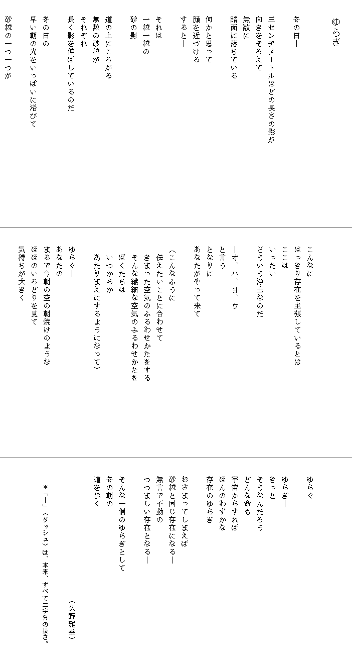 
　　　　ゆらぎ

　
　　冬の日―　　　
　　
　　三センチメートルほどの長さの影が　　　　　　　　　　
　　向きをそろえて
　　無数に
　　路面に落ちている

　　何かと思って
　　顔を近づける
　　すると―

　　それは
　　一粒一粒の
　　砂の影

　　道の上にころがる
　　無数の砂粒が
　　それぞれ
　　長く影を伸ばしているのだ

　　冬の日の
　　早い朝の光をいっぱいに浴びて

　　砂粒の一つ一つが



　　こんなに
　　はっきり存在を主張しているとは
　　ここは
　　いったい
　　どういう浄土なのだ

　　―オ、ハ、ヨ、ウ
　　と言う
　　となりに
　　あなたがやって来て

　　（こんなふうに
　　　伝えたいことに合わせて
　　　きまった空気のふるわせかたをする　　　　　　　　　
　　　そんな繊細な空気のふるわせかたを
　　　ぼくたちは
　　　いつからか
　　　あたりまえにするようになって）

　　ゆらぐ―
　　あなたの
　　まるで今朝の空の朝焼けのような
　　ほほのいろどりを見て
　　気持ちが大きく




　　ゆらぐ　　　

　　ゆらぎ―
　　きっと
　　そうなんだろう
　　どんな命も
　　宇宙からすれば
　　ほんのわずかな
　　存在のゆらぎ

　　おさまってしまえば
　　砂粒と同じ存在になる―
　　無言で不動の
　　つつましい存在となる―

　　そんな一個のゆらぎとして
　　冬の朝の
　　道を歩く

　　　　　　　　　　　　　　　　　（久野雅幸）　　　

　　　＊「―」（ダッシュ）は、本来、すべて二字分の長さ。
　　
　　
　　　　