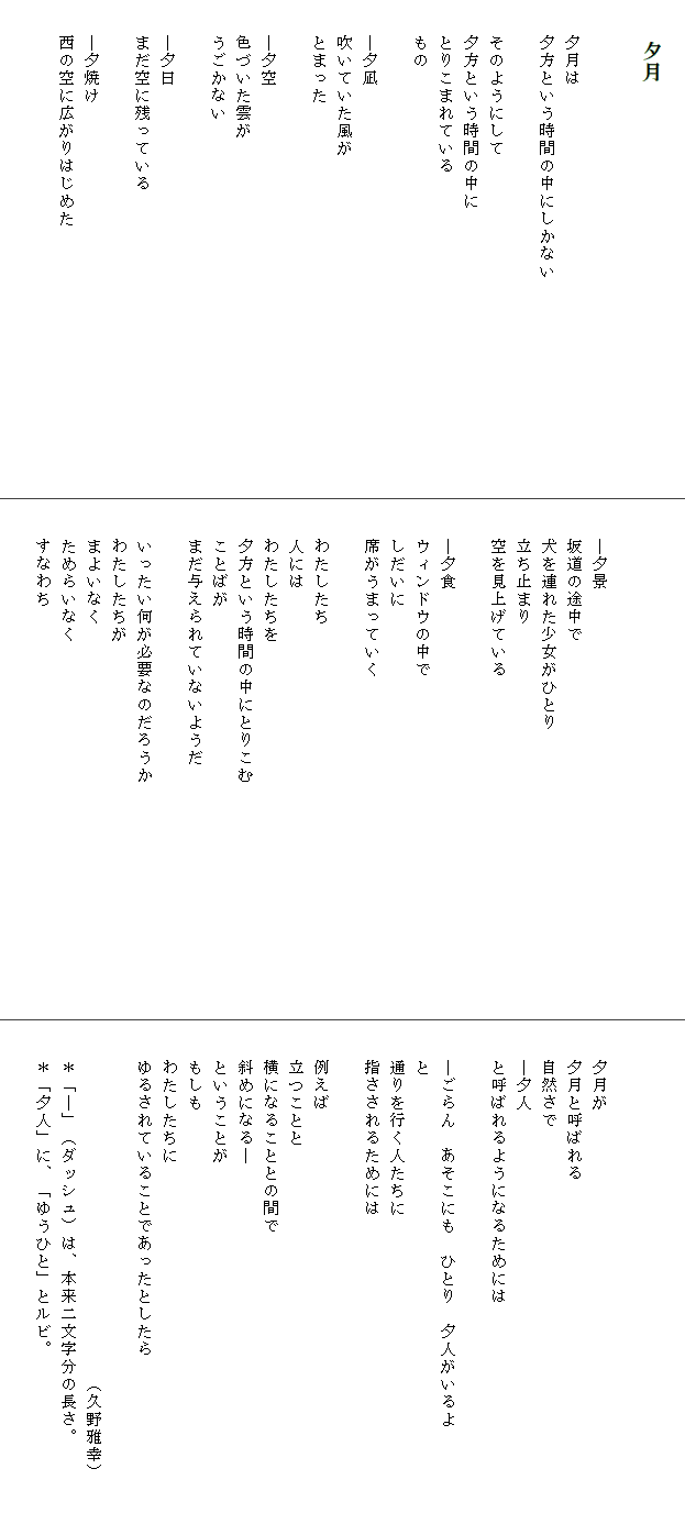 
　　　　夕月

　
　　夕月は
　　夕方という時間の中にしかない　　　　　　　　　　　　
　　
　　そのようにして
　　夕方という時間の中に
　　とりこまれている
　　もの

　　―夕凪
　　吹いていた風が
　　とまった

　　―夕空
　　色づいた雲が
　　うごかない

　　―夕日
　　まだ空に残っている

　　―夕焼け
　　西の空に広がりはじめた





　　―夕景
　　坂道の途中で
　　犬を連れた少女がひとり
　　立ち止まり
　　空を見上げている

　　―夕食
　　ウィンドウの中で
　　しだいに
　　席がうまっていく

　　わたしたち
　　人には
　　わたしたちを
　　夕方という時間の中にとりこむ　　　　　　　　　　　　　
　　ことばが
　　まだ与えられていないようだ

　　いったい何が必要なのだろうか
　　わたしたちが
　　まよいなく
　　ためらいなく
　　すなわち




　　夕月が
　　夕月と呼ばれる
　　自然さで
　　―夕人
　　と呼ばれるようになるためには

　　―ごらん　あそこにも　ひとり　夕人がいるよ
　　と
　　通りを行く人たちに
　　指さされるためには

　　例えば
　　立つことと
　　横になることとの間で
　　斜めになる―
　　ということが
　　もしも
　　わたしたちに
　　ゆるされていることであったとしたら　　　　　　　　　　

　　　　　　　　　　　　　　　　　　　　（久野雅幸）
　　＊「―」（ダッシュ）は、本来二文字分の長さ。
　　＊「夕人」に、「ゆうひと」とルビ。
