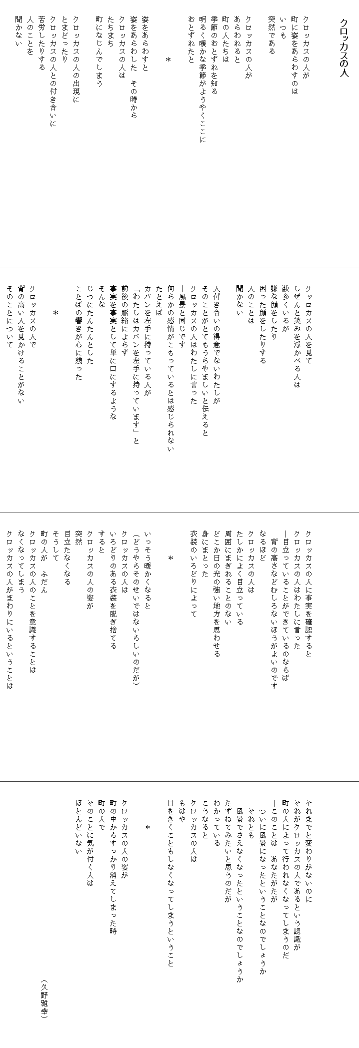 
　  クロッカスの人


　　クロッカスの人が
　　町に姿をあらわすのは
　　いつも
　　突然である

　　クロッカスの人が
　　あらわれると
　　町の人たちは
　　季節のおとずれを知る
　　明るく暖かな季節がようやくここに　　　　　　　　　　　　　　　
　　おとずれたと

　　　　　　　＊

　　姿をあらわすと
　　姿をあらわした　その時から
　　クロッカスの人は
　　たちまち
　　町になじんでしまう

　　クロッカスの人の出現に
　　とまどったり
　　クロッカスの人との付き合いに
　　苦労したりする
　　人のことを
　　聞かない





　　クッロカスの人を見て
　　しぜんと笑みを浮かべる人は
　　数多くいるが
　　嫌な顔をしたり
　　困った顔をしたりする
　　人のことは
　　聞かない

　　人付き合いの得意でないわたしが
　　そのことがとてもうらやましいと伝えると　　　　　　　　　
　　クロッカスの人はわたしに言った
　　―風景と同じです
　　何らかの感情がこもっているとは感じられない
　　たとえば
　　カバンを左手に持っている人が
　　「わたしはカバンを左手に持っています」と
　　前後の脈絡によらず
　　事実を事実として単に口にするような
　　そんな
　　じつにたんたんとした
　　ことばの響きが心に残った

　　　　　＊

　　クロッカスの人で
　　背の高い人を見かけることがない
　　そのことについて




　　クロッカスの人に事実を確認すると
　　クロッカスの人はわたしに言った
　　―目立っていることができているのならば
　　　背の高さなどむしろないほうがよいのです　　　　　　　　　　　
　　なるほど
　　クロッカスの人は
　　たしかによく目立っている
　　周囲にまぎれることのない
　　どこか日の光の強い地方を思わせる
　　身にまとった
　　衣装のいろどりによって

　　　　　＊

　　いっそう暖かくなると
　　（どうやらそのせいではないらしいのだが）
　　クロッカスの人は
　　いろどりのある衣装を脱ぎ捨てる
　　すると
　　クロッカスの人の姿が
　　突然
　　目立たなくなる
　　そうして
　　町の人が　ふだん
　　クロッカスの人のことを意識することは
　　なくなってしまう
　　クロッカスの人がまわりにいるということは




　　それまでと変わりがないのに
　　それがクロッカスの人であるという認識が
　　町の人によって行われなくなってしまうのだ
　　―このことは　あなたがたが
　　　ついに風景になったということなのでしょうか
　　　それとも
　　　風景でさえなくなったということなのでしょうか　　　　　　　　
　　たずねてみたいと思うのだが
　　わかっている
　　こうなると
　　クロッカスの人は
　　もはや
　　口をきくこともしなくなってしまうということ

　　　　　＊

　　クロッカスの人の姿が
　　町の中からすっかり消えてしまった時
　　町の人で
　　そのことに気が付く人は
　　ほとんどいない


　　　　　　　　　　　　　　　　　　　　　　　　（久野雅幸）
　　　　　　
　　
　　