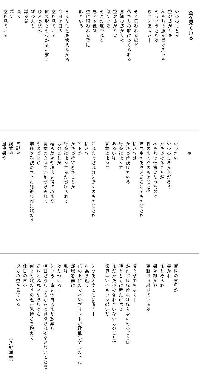 
　　空を見ている

　　いつのことか　　　　　　　　　　　　　　　　　
　　空の広がりを
　　私たちの脳が受け入れた
　　そういうときが
　　きっとあった―

　　そう思われるほど　　　　　　　　　　　　　　　　　
　　私たちの脳につくられる
　　意識の広がりは
　　空の広がりに
　　似ている
　　そこに現われる
　　思いや像は
　　空に現われる雲に
　　似ている

　　そんなことを考えながら
　　今日の日の
　　空を見ている
　　何の形ともつかない雲が
　　ひとつまみ
　　ぽつんと
　　浮かぶ
　　高く
　　深い
　　空を見ている

　　　　＊

　　いったい
　　いつのころからだろう
　　かたづけることが
　　私たちの仕事になったのは
　　身のまわりのものごとや
　　世界中のありとあらゆるものごとを
　　私たちは　
　　かたづけ続けている
　　行為によって
　　あるいは
　　言葉によって　　　　　　　　　　　　　　　　　

　　これまでどれほど多くのものごとを
　　私たち
　　ヒトが
　　かたづけてきたことか
　　行為によってかたづけられて
　　ものごとが
　　落ち着きや秩序を得て収まり
　　言葉によってかたづけられて
　　ものごとが
　　筋道や系統の立った認識の内に収まり

　　日記や
　　論文や
　　歴史書や



　　百科の事典が
　　書かれ
　　まとめられ
　　書き継がれ
　　更新され続けているが

　　言うまでもなく―
　　かたづけなければならないものごとは
　　時とともに新たに生じ
　　まだかたづけきれていないものごとで
　　世界はいつもいっぱいだ

　　とりあえずここに置く―
　　を繰り返し
　　床の上にまで本やプリントが散乱してしまった
　　部屋を前に
　　私は
　　かたづける―
　　という仕事を今日もまた放棄し
　　明日どうしてもかたづけなければならないことを
　　あれこれ思いやりながら
　　何とも収まりの悪い気持ちを抱えて
　　休日の日の
　　夕方の空を見ている　
　　　　　　　　　　　　　　　　　（久野雅幸）
　　　　　　
　　
　　