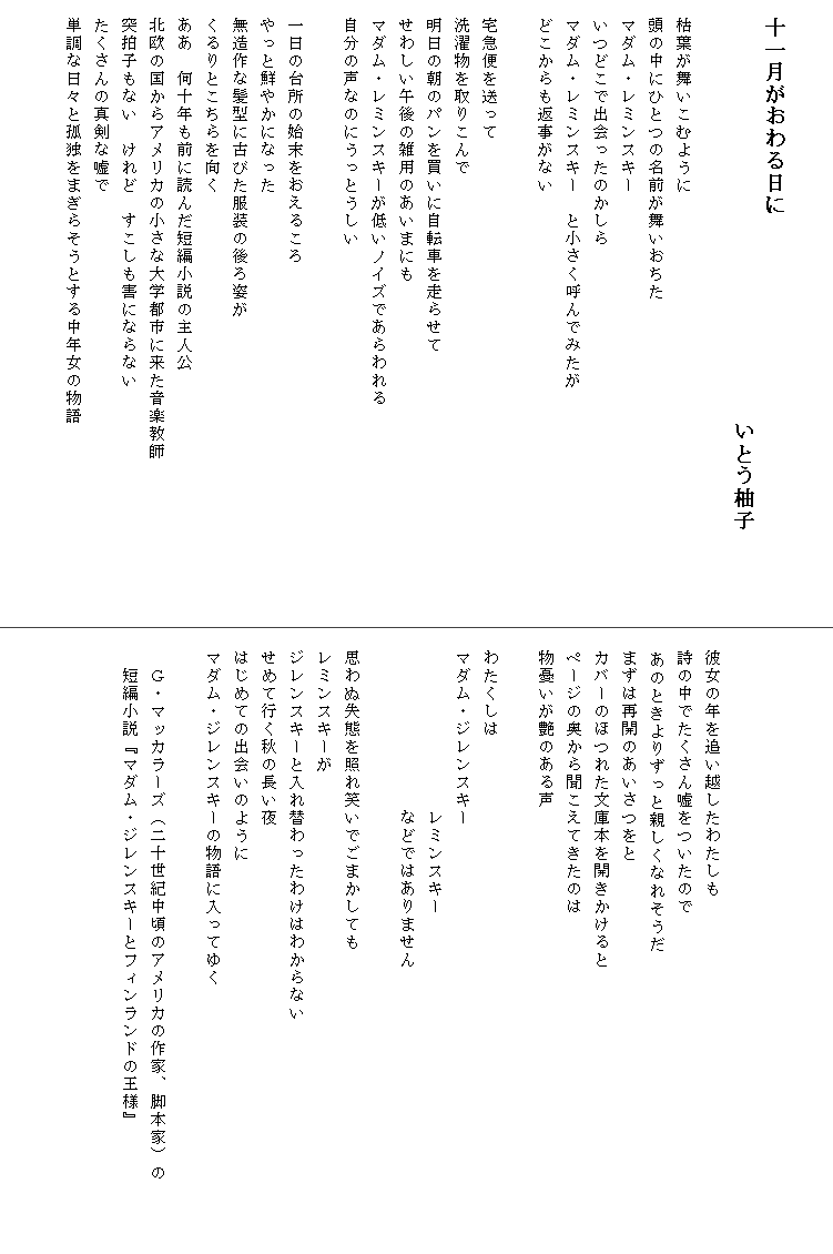 

　十一月がおわる日に
　　　　　　　　　　　　　　　　　　　いとう柚子

　枯葉が舞いこむように
　頭の中にひとつの名前が舞いおちた
　マダム・レミンスキー
　いつどこで出会ったのかしら
　マダム・レミンスキー　と小さく呼んでみたが
　どこからも返事がない

　宅急便を送って
　洗濯物を取りこんで
　明日の朝のパンを買いに自転車を走らせて
　せわしい午後の雑用のあいまにも
　マダム・レミンスキーが低いノイズであらわれる
　自分の声なのにうっとうしい

　一日の台所の始末をおえるころ
　やっと鮮やかになった
　無造作な髪型に古びた服装の後ろ姿が
　くるりとこちらを向く
　ああ　何十年も前に読んだ短編小説の主人公
　北欧の国からアメリカの小さな大学都市に来た音楽教師　　　　　　　　　
　突拍子もない　けれど　すこしも害にならない
　たくさんの真剣な嘘で
　単調な日々と孤独をまぎらそうとする中年女の物語






　彼女の年を追い越したわたしも
　詩の中でたくさん嘘をついたので
  あのときよりずっと親しくなれそうだ
　まずは再開のあいさつをと
　カバーのほつれた文庫本を開きかけると
　ページの奥から聞こえてきたのは
　物憂いが艶のある声

　わたくしは
　マダム・ジレンスキー
　　　　　　　　　　レミンスキー
　　　　　　　　　　などではありません

　思わぬ失態を照れ笑いでごまかしても
　レミンスキーが
　ジレンスキーと入れ替わったわけはわからない
　せめて行く秋の長い夜
　はじめての出会いのように
　マダム・ジレンスキーの物語に入ってゆく

　　Ｇ・マッカラーズ（二十世紀中頃のアメリカの作家、脚本家）の　　　　
　　短編小説『マダム・ジレンスキーとフィンランドの王様』
　

