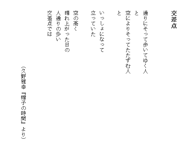 

　　交差点


　　通りにそって歩いてゆく人　　　　　　　　　　　　　　
　　と
　　空によりそってたたずむ人
　　と

　　いっしょになって
　　立っていた

　　空の高く
　　晴れ上がった日の
　　人通りの多い
　　交差点では


　　　　　　　　　　　　（久野雅幸『帽子の時間』より）

