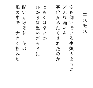 
　　　　コスモス

　空を仰いでいる生娘のように　　　
　どんな願いを
　宇宙からたくされたのか

　つらくはないか
　ひかりは重いだろうに
　
　問いかけると　花は
　風の中で　大きく揺れた

