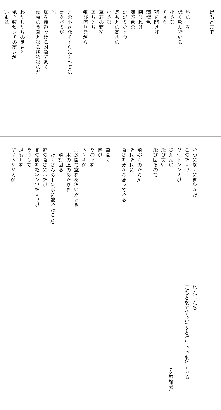 
　　足もとまで


　　地の上を
　　低く飛んでいる
　　小さな
　　チョウ
　　羽を開けば
　　薄紫色
　　閉じれば
　　薄茶色の
　　シジミチョウ
　　足もとの高さの
　　小さな
　　草花の間を
　　あちこち
　　飛び回りながら　
　　　　　　　　　　　　　　　
　　この小さなチョウにとっては　　　　　　　　　　　　
　　カタバミが
　　唯一
　　卵を産みつける対象であり
　　幼虫の食草となる植物なのだ

　　わたしたちの足もと
　　地上数センチの高さが
　　いまは



　　いつになくにぎやかだ
　　このチョウ―
　　ヤマトシジミが
　　さかんに
　　飛び交い
　　飛び回るので

　　飛ぶものたちが
　　それぞれに
　　高さを分かち合っている

　　空高く
　　鳥が
　　その下を
　　トンボが
　　（公園で空をあおいだとき
　　　木の上のあたりを
　　　飛び回る
　　　たくさんのトンボに驚いたこと）　　　　　　　　　
　　軒の高さにハチが
　　目の前をモンシロチョウが
　　そうして
　　足もとを
　　ヤマトシジミが




　　わたしたち
　　足もとまですっぽりと空につつまれている　　　　　　
　　　　　　　　　　　　　　　　　　　　　
　　　　　　　　　　　　　　　　　　（久野雅幸）
　　　
　