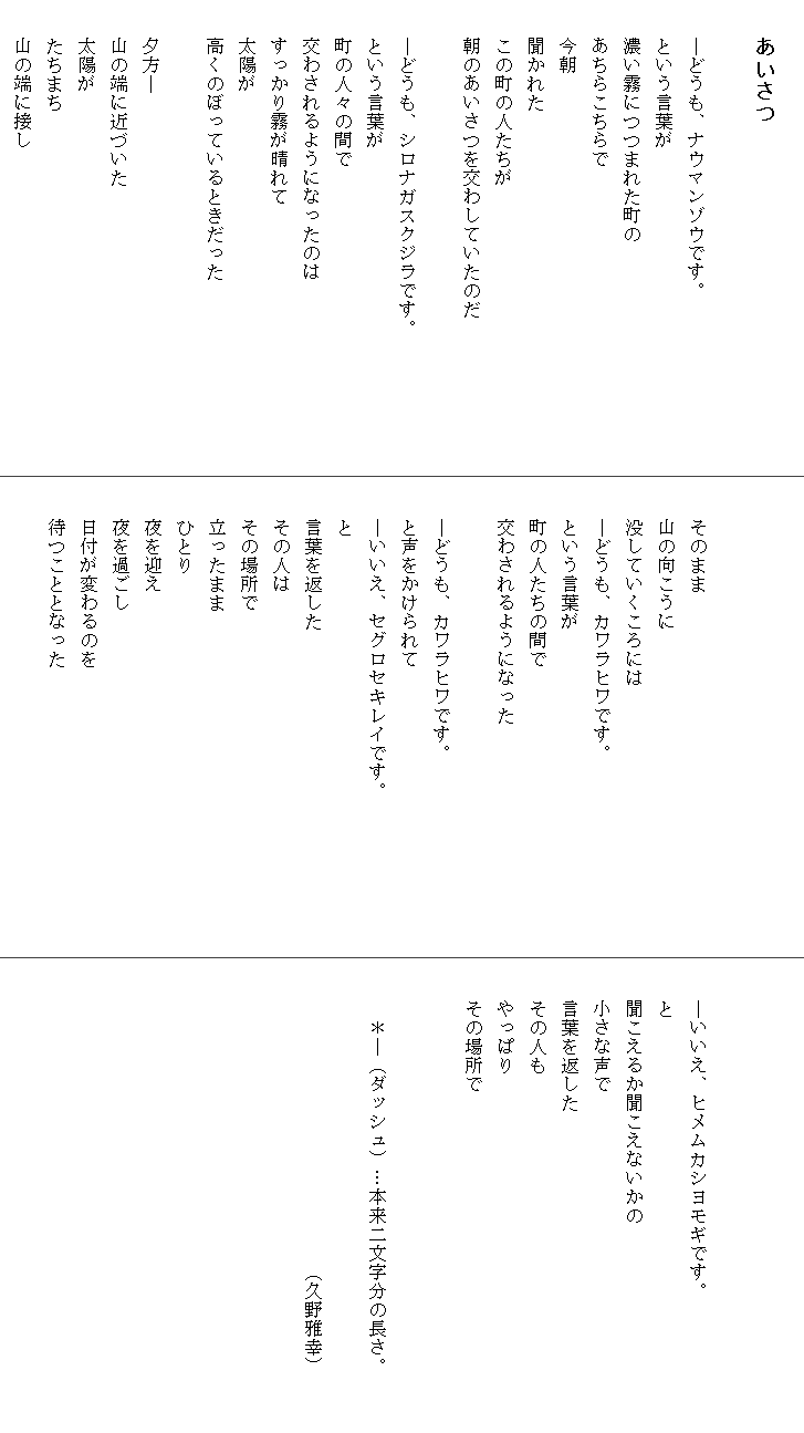 
　　あいさつ

　　―どうも、ナウマンゾウです。
　　という言葉が
　　濃い霧につつまれた町の
　　あちらこちらで
　　今朝
　　聞かれた
　　この町の人たちが
　　朝のあいさつを交わしていたのだ

　　―どうも、シロナガスクジラです。　　　　　　　
　　という言葉が
　　町の人々の間で
　　交わされるようになったのは
　　すっかり霧が晴れて
　　太陽が
　　高くのぼっているときだった

　　夕方―
　　山の端に近づいた
　　太陽が
　　たちまち
　　山の端に接し



　　そのまま
　　山の向こうに
　　没していくころには
　　―どうも、カワラヒワです。
　　という言葉が
　　町の人たちの間で
　　交わされるようになった

　　―どうも、カワラヒワです。
　　と声をかけられて
　　―いいえ、セグロセキレイです。　　　　　　　　
　　と
　　言葉を返した
　　その人は
　　その場所で
　　立ったまま
　　ひとり
　　夜を迎え
　　夜を過ごし
　　日付が変わるのを
　　待つこととなった




　　―いいえ、ヒメムカシヨモギです。　　　　　　　
　　と
　　聞こえるか聞こえないかの
　　小さな声で
　　言葉を返した
　　その人も
　　やっぱり
　　その場所で
　　　
　
　　　＊―（ダッシュ）…本来二文字分の長さ。

　　　　　　　　　　　　　　　　（久野雅幸）
　　　
　