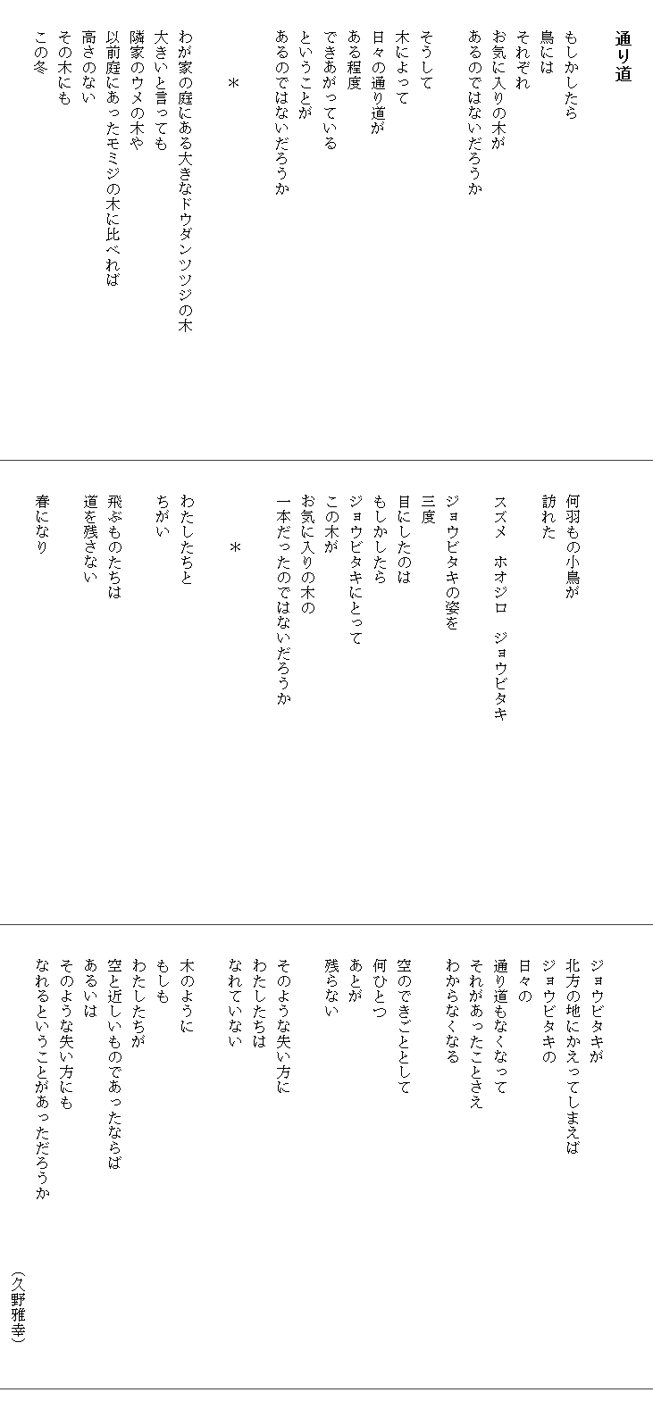 
　　通り道

　　もしかしたら　　　　　　　
　　鳥には
　　それぞれ
　　お気に入りの木が
　　あるのではないだろうか
　　
　　そうして
　　木によって
　　日々の通り道が
　　ある程度
　　できあがっている
　　ということが
　　あるのではないだろうか

　　　　　＊

　　わが家の庭にある大きなドウダンツツジの木　　　　　　　　
　　大きいと言っても
　　隣家のウメの木や
　　以前庭にあったモミジの木に比べれば
　　高さのない
　　その木にも
　　この冬




　　何羽もの小鳥が
　　訪れた

　　スズメ　ホオジロ　ジョウビタキ

　　ジョウビタキの姿を
　　三度
　　目にしたのは
　　もしかしたら
　　ジョウビタキにとって
　　この木が
　　お気に入りの木の
　　一本だったのではないだろうか　　　　　　　　　　　　　　

　　　　　＊

　　わたしたちと
　　ちがい

　　飛ぶものたちは
　　道を残さない

　　春になり



　　ジョウビタキが
　　北方の地にかえってしまえば
　　ジョウビタキの
　　日々の
　　通り道もなくなって
　　それがあったことさえ
　　わからなくなる

　　空のできごととして
　　何ひとつ
　　あとが
　　残らない

　　そのような失い方に
　　わたしたちは
　　なれていない

　　木のように
　　もしも
　　わたしたちが
　　空と近しいものであったならば
　　あるいは
　　そのような失い方にも
　　なれるということがあっただろうか　　　　　　　　　　　　
　　　　　　　　　　　　　　　　　　　　　　（久野雅幸）
