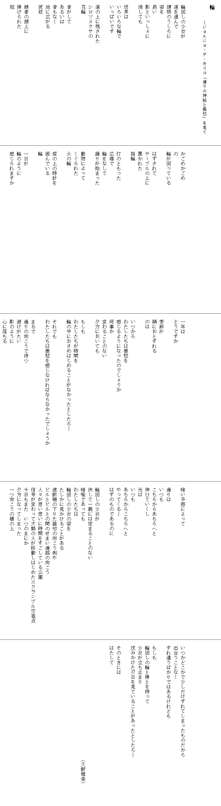 
　輪
　　　　　　　―ジョルジョ・デ・キリコ「通りの神秘と憂愁」を見て　　


　輪回しの少女が　　　　　　　　　　　　　　　　　
　道を進んで
　建物のうしろに
　姿を
　長い
　影といっしょに
　消しても

　世界は
　いろいろな輪で
　いっぱいです

　道の上に残された
　シロツメクサの
　花輪

　音がして
　あるいは
　音もなく
　池に広がる
　波紋

　勝者の頭上に
　捧げられた
　冠






　かごめかごめ
　の
　輪が回っている　　　　　　　　　　　　　　　　　　　　　　　　　　

　はずされて
　テーブルの上に
　置かれた
　指輪

　灯のともった
　広場で
　輪をなして
　踊りが始まった

　動物によって
　くぐられた
　火の輪

　塔の上の時計を
　囲んでいる
　輪

　一日が
　輪のように
　感じられますか






　一年は
　どうですか

　季節が
　順におとずれる
　のは

　いつから
　わたしたちは憂愁を
　感じるようになったのでしょうか
　何事か
　変わることのない
　夕方においても

　もしも
　わたしたちが時間を
　輪の中におさめはじめることがなかったとしたら―

　それでも
　わたしたちは憂愁を感じなければならなかったでしょうか　　　　　　　

　まるで
　通りの向こうで待つ
　避けがたい
　影のように
　心に落ちる





　暗い予感によって

　通りは
　いつも
　こちらからあちらへと
　伸びていくし
　光は
　いつも
　あちらからこちらへと
　やってくる―
　はずのものであるのに

　輪回しの少女が
　決して一義には定まることのない
　暗喩であっても
　わたしたちは
　輪回しの少女の姿を
　たしかに見かけることがある
　遮断機の下りた踏切の向こう側や
　ビルとビルとの間のせまい通路の向こう
　人々が思い思いに時間をすごしている公園
　信号が変わって大勢の人が移動しはじめたスクランブル交差点　　　
　今日もまた　いつのまにか
　夕方になってしまった
　一つ向こうの橋の上






　いつかどこかで少しだけずれてしまったものだから
　出合うことなく
　すれ違うばかりではあるけれども

　もしも
　輪回しの輪と棒とを持って
　少女が立ち止まり
　沈みかけた夕日を見ていることがあったとしたら―　　　　　　　　　　

　そのときには
　はたして



　　　　　　　　　　　　　　　　　　　　　　　　（久野雅幸）
