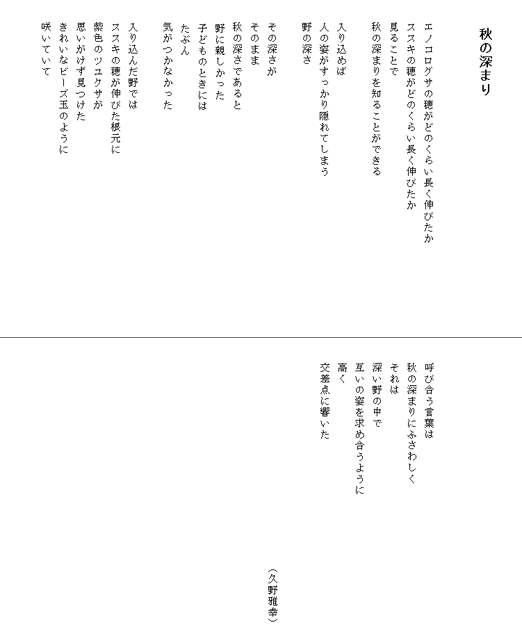

　　秋の深まり


　　エノコログサの穂がどのくらい長く伸びたか　　　　　　　　
　　ススキの穂がどのくらい長く伸びたか
　　見ることで
　　秋の深まりを知ることができる

　　入り込めば
　　人の姿がすっかり隠れてしまう
　　野の深さ

　　その深さが
　　そのまま
　　秋の深さであると
　  野に親しかった
　  子どものときには
　  たぶん
　　気がつかなかった

　　入り込んだ野では
　　ススキの穂が伸びた根元に
　　紫色のツユクサが
　　思いがけず見つけた
　　きれいなビーズ玉のように
　　咲いていて







　　呼び合う言葉は
　　秋の深まりにふさわしく
　　それは
　　深い野の中で
　　互いの姿を求め合うように
　　高く
　　交差点に響いた


　　　　　　　　　　　　　　　　　　　　（久野雅幸）　
