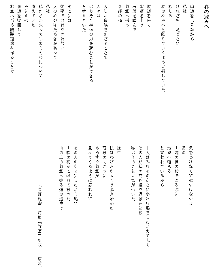 
　春の深みへ

　山道を上りながら
　私は
　けれども一足ごとに
　むしろ
　春の深みへと降りていくように感じていた　　　　　　　　　　

　坂道を来て
　山道を上り
　石段を踏んで
　お堂へ通う
　参拝の道

　苦しい道筋をたどることで
　人々は
　はじめて神仏の力を頼むことができる
　と考えていた

　そこには
　効率では計りきれない
　人の心のはたらきがあって―
　私は
　私たちが失ってしまうものについて
　考えていた
　たとえば
　参道を迂回して
　お堂へ至る舗装道路を作ることで




　気をつけなくてはいけないよ
　あの
　山姥の像の前でころぶと
　地獄へ落ちる
　と言われているから

　―人はみなそのあとに小さな風をしたがえて歩く　　　　　　　
　その人が私の前を通り過ぎたとき
　私はそのことに気がついた

　途中―
　私はわざとゆっくり歩き始めた
　石段の向こうに
　もうすぐお堂が
　見えてくるように思われて

　その人のあとにしたがう風に
　山吹の花がこぼれて散った
　山の上のお堂へ参る道の途中で


　　　　　　　　　（久野雅幸　詩集『旋回』所収　一部改）