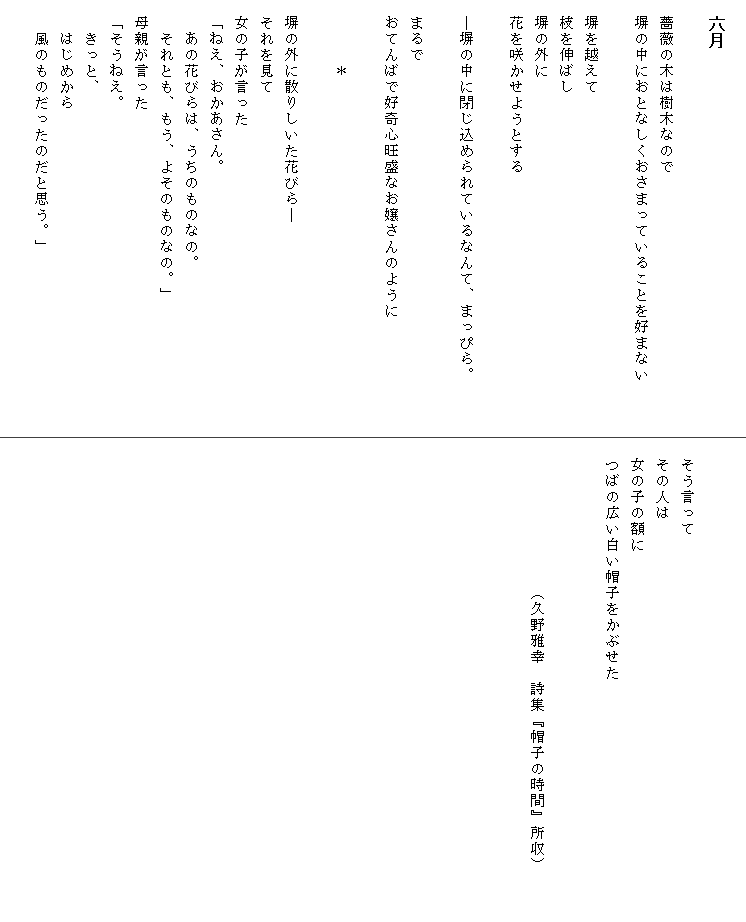 
　六月

　薔薇の木は樹木なので
　塀の中におとなしくおさまっていることを好まない　　　

　塀を越えて
　枝を伸ばし
　塀の外に
　花を咲かせようとする

　―塀の中に閉じ込められているなんて、まっぴら。

　まるで
　おてんばで好奇心旺盛なお嬢さんのように

　　　　＊

　塀の外に散りしいた花びら―
　それを見て
　女の子が言った
　「ねえ、おかあさん。
　　あの花びらは、うちのものなの。
　　それとも、もう、よそのものなの。」
　母親が言った
　「そうねえ。
　　きっと、
　　はじめから
　　風のものだったのだと思う。」



　そう言って
　その人は
　女の子の額に
　つばの広い白い帽子をかぶせた


　　　　　　　　　（久野雅幸　詩集『帽子の時間』所収）　　　　　　　　　　　　
