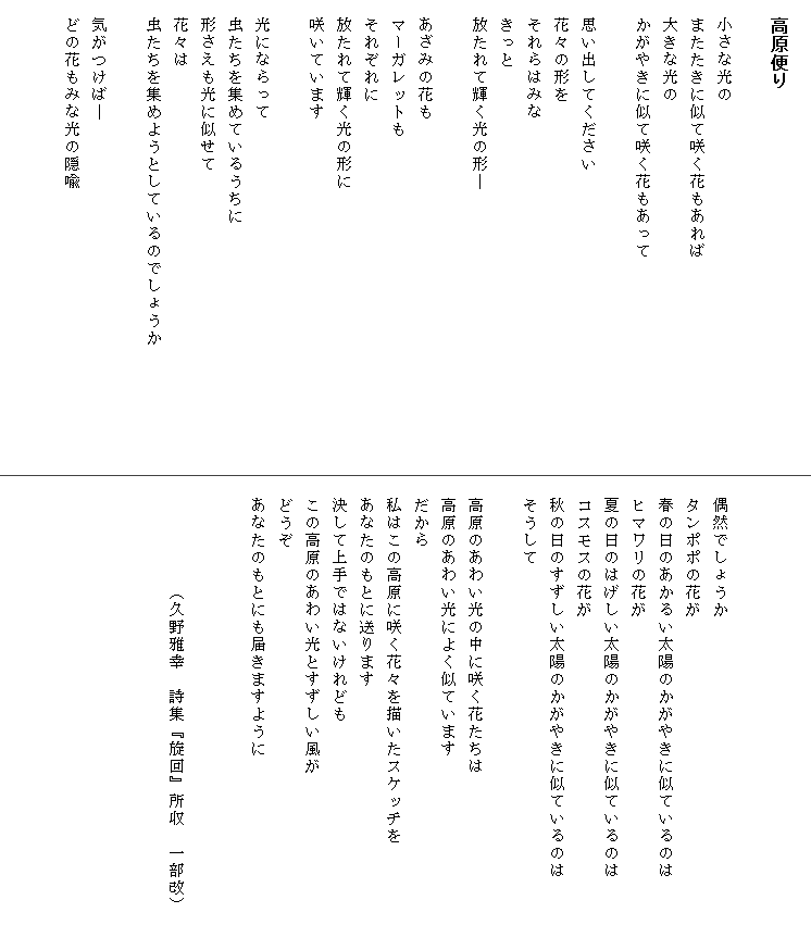 
　高原便り

　小さな光の
　またたきに似て咲く花もあれば
　大きな光の
　かがやきに似て咲く花もあって

　思い出してください
　花々の形を
　それらはみな
　きっと
　放たれて輝く光の形―

　あざみの花も
　マーガレットも
　それぞれに
　放たれて輝く光の形に
　咲いています

　光にならって
　虫たちを集めているうちに
　形さえも光に似せて
　花々は
　虫たちを集めようとしているのでしょうか　　　　　　　

　気がつけば―
　どの花もみな光の隠喩





　偶然でしょうか
　タンポポの花が
　春の日のあかるい太陽のかがやきに似ているのは　　　　
　ヒマワリの花が
　夏の日のはげしい太陽のかがやきに似ているのは
　コスモスの花が
　秋の日のすずしい太陽のかがやきに似ているのは
　そうして

　高原のあわい光の中に咲く花たちは
　高原のあわい光によく似ています
　だから
　私はこの高原に咲く花々を描いたスケッチを
　あなたのもとに送ります
　決して上手ではないけれども
　この高原のあわい光とすずしい風が
　どうぞ
　あなたのもとにも届きますように


　　　　　　（久野雅幸　詩集『旋回』所収　一部改）